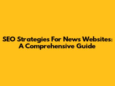 SEO Strategies For News Websites: A Comprehensive Guide