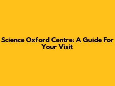 Science Oxford Centre: A Guide For Your Visit
