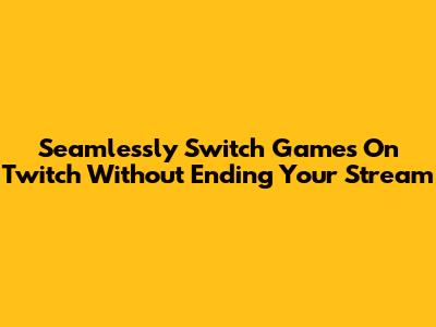 Seamlessly Switch Games On Twitch Without Ending Your Stream