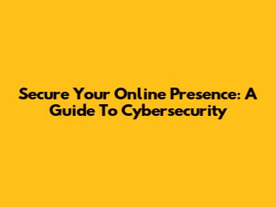 Secure Your Online Presence: A Guide To Cybersecurity