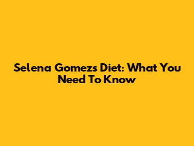 Selena Gomez's Diet: What You Need To Know