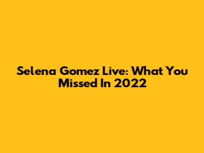 Selena Gomez Live: What You Missed In 2022