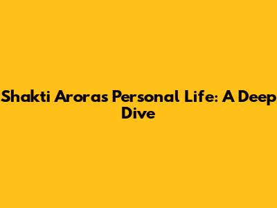 Shakti Arora's Personal Life: A Deep Dive