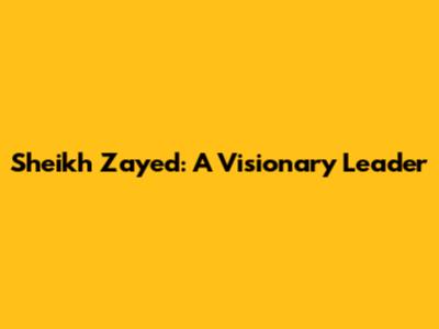 Sheikh Zayed: A Visionary Leader