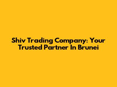 Shiv Trading Company: Your Trusted Partner In Brunei