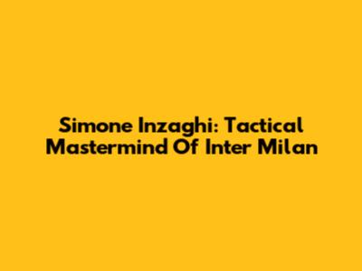 Simone Inzaghi: Tactical Mastermind Of Inter Milan