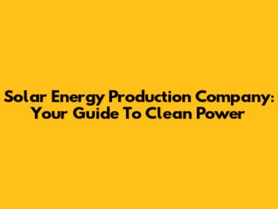 Solar Energy Production Company: Your Guide To Clean Power