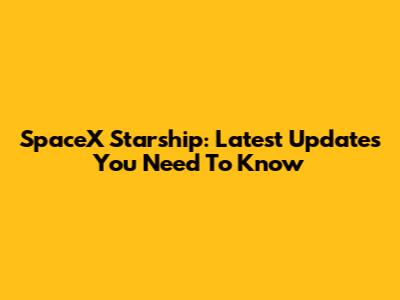 SpaceX Starship: Latest Updates You Need To Know