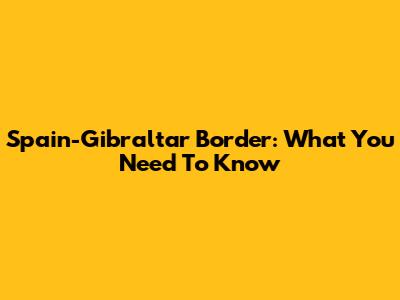 Spain-Gibraltar Border: What You Need To Know