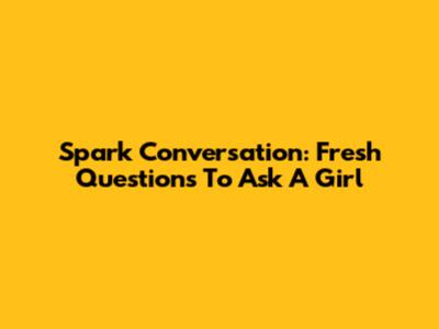 Spark Conversation: Fresh Questions To Ask A Girl
