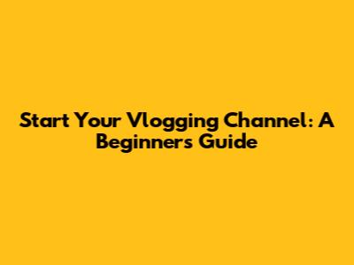Start Your Vlogging Channel: A Beginner's Guide
