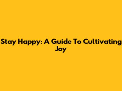 Stay Happy: A Guide To Cultivating Joy