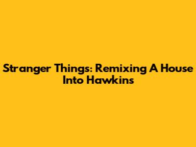 Stranger Things: Remixing A House Into Hawkins