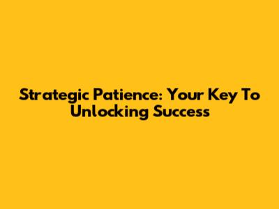 Strategic Patience: Your Key To Unlocking Success