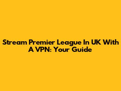 Stream Premier League In UK With A VPN: Your Guide