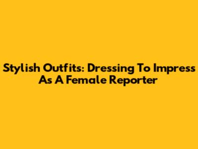 Stylish Outfits: Dressing To Impress As A Female Reporter