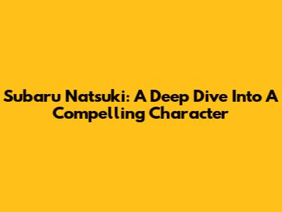 Subaru Natsuki: A Deep Dive Into A Compelling Character