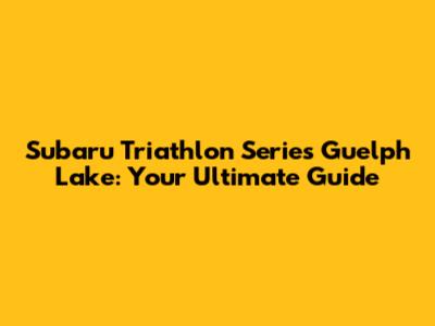 Subaru Triathlon Series Guelph Lake: Your Ultimate Guide