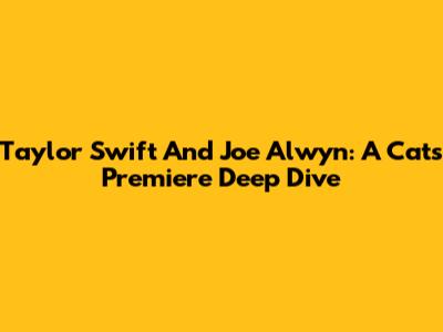 Taylor Swift And Joe Alwyn: A 'Cats' Premiere Deep Dive