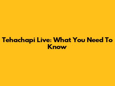 Tehachapi Live: What You Need To Know