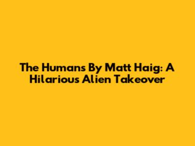 The Humans By Matt Haig: A Hilarious Alien Takeover
