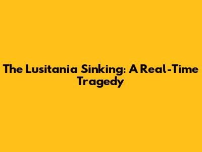 The Lusitania Sinking: A Real-Time Tragedy