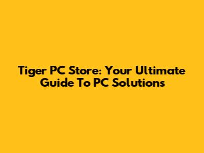 Tiger PC Store: Your Ultimate Guide To PC Solutions