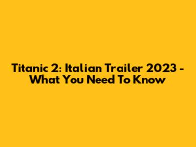 Titanic 2: Italian Trailer 2023 - What You Need To Know
