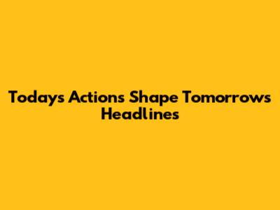Today's Actions Shape Tomorrow's Headlines