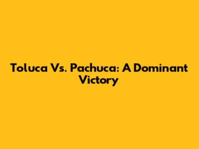 Toluca Vs. Pachuca: A Dominant Victory