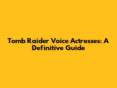 Tomb Raider Voice Actresses: A Definitive Guide