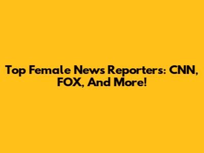 Top Female News Reporters: CNN, FOX, And More!