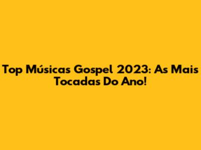 Top Músicas Gospel 2023: As Mais Tocadas Do Ano!