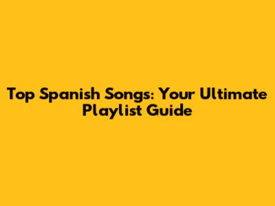 Top Spanish Songs: Your Ultimate Playlist Guide