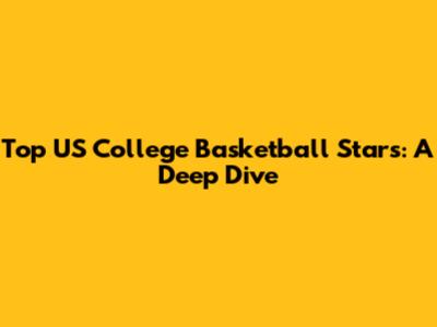 Top US College Basketball Stars: A Deep Dive