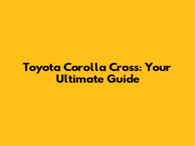 Toyota Corolla Cross: Your Ultimate Guide