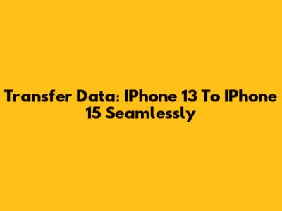 Transfer Data: IPhone 13 To IPhone 15 Seamlessly