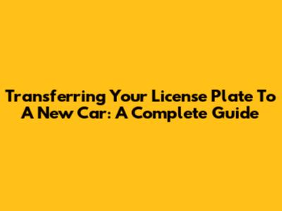 Transferring Your License Plate To A New Car: A Complete Guide