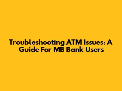 Troubleshooting ATM Issues: A Guide For MB Bank Users