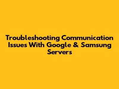 Troubleshooting Communication Issues With Google & Samsung Servers