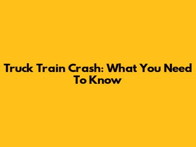 Truck Train Crash: What You Need To Know