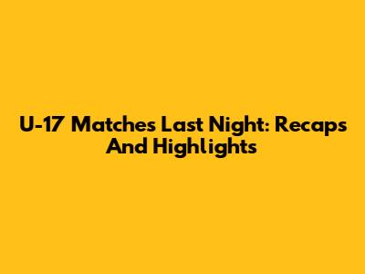 U-17 Matches Last Night: Recaps And Highlights