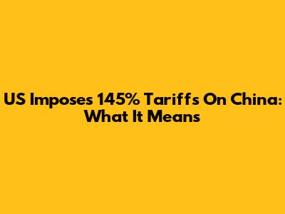 US Imposes 145% Tariffs On China: What It Means