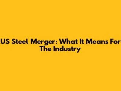 US Steel Merger: What It Means For The Industry