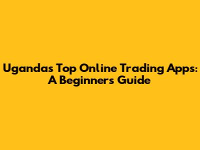 Uganda's Top Online Trading Apps: A Beginner's Guide