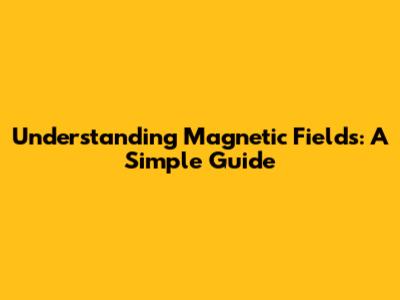 Understanding Magnetic Fields: A Simple Guide
