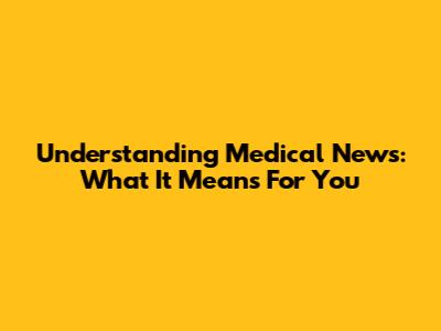 Understanding Medical News: What It Means For You