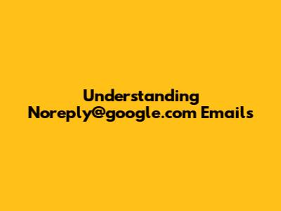 Understanding Noreply@google.com Emails