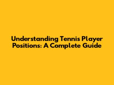 Understanding Tennis Player Positions: A Complete Guide