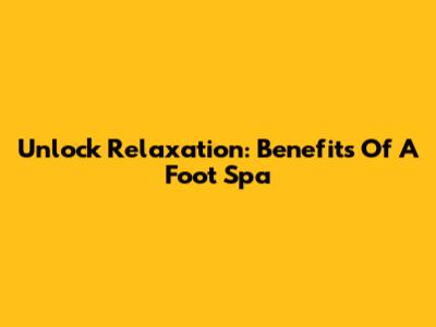Unlock Relaxation: Benefits Of A Foot Spa